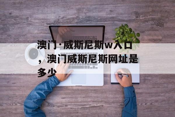 澳门·威斯尼斯w入口，澳门威斯尼斯网址是多少