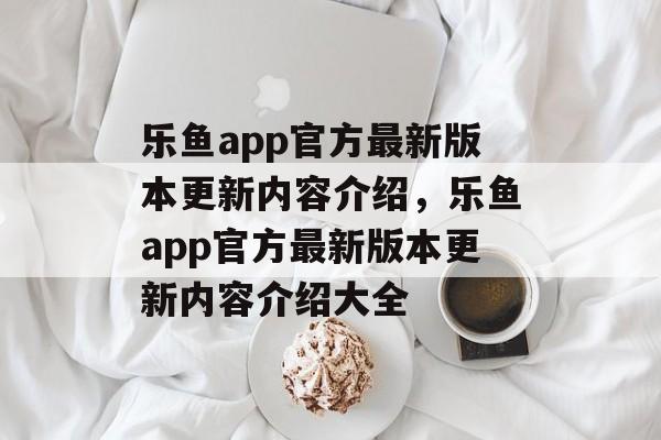 乐鱼app官方最新版本更新内容介绍，乐鱼app官方最新版本更新内容介绍大全