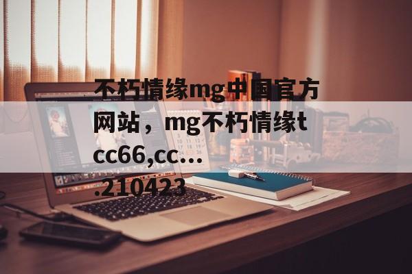 不朽情缘mg中国官方网站，mg不朽情缘tcc66,cc....210423