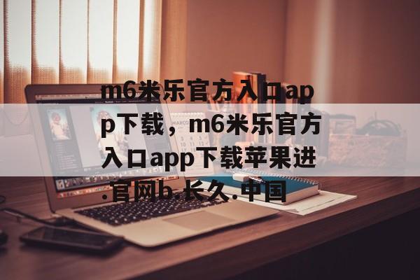 m6米乐官方入口app下载，m6米乐官方入口app下载苹果进.官网b.长久.中国