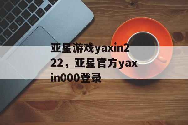 亚星游戏yaxin222，亚星官方yaxin000登录