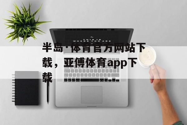 半岛·体育官方网站下载，亚傅体育app下载