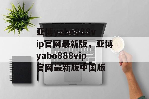 亚博yabo888vip官网最新版，亚博yabo888vip官网最新版中国版